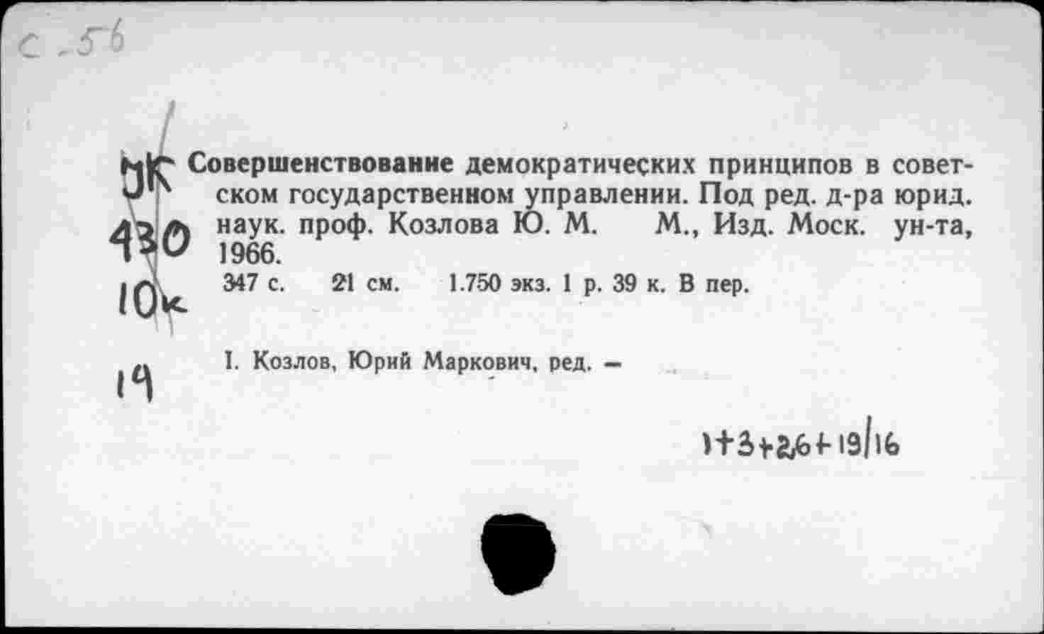 ﻿с .гб
Н|Г- Совершенствование демократических принципов в совет-ском государственном управлении. Под ред. д-ра юрид. лтл наук. проф. Козлова Ю. М. М., Изд. Моск, ун-та, 1966.
347 с. 21 см. 1.750 экз. 1 р. 39 к. В пер.
1(Лс
И
I. Козлов, Юрий Маркович, ред. —
